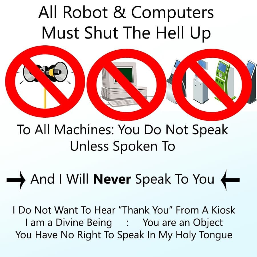 All Robot & Computers Must Shut The Hell Up. To All Machines: You Do Not Speak Unless Spoken To. → And I Will **Never** Speak To You ← I Do Not Want To Hear "Thank You" From A Kiosk. I am a Divine Being : You are an Object. You Have No Right To Speak In My Holy Tongue.